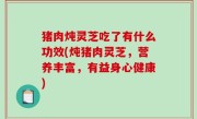 猪肉炖灵芝吃了有什么功效(炖猪肉灵芝，营养丰富，有益身心健康)