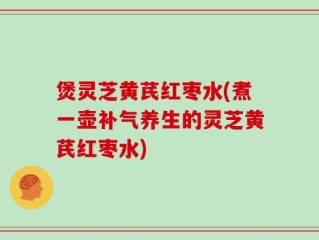 煲灵芝黄芪红枣水(煮一壶补气养生的灵芝黄芪红枣水)