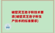 破壁灵芝孢子粉技术要求(破壁灵芝孢子粉生产技术的标准要求)