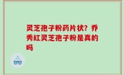 灵芝孢子粉药片状？乔秀红灵芝孢子粉是真的吗