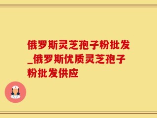 俄罗斯灵芝孢子粉批发_俄罗斯优质灵芝孢子粉批发供应