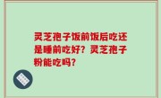 灵芝孢子饭前饭后吃还是睡前吃好？灵芝孢子粉能吃吗？