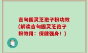 吉甸园灵芝孢子粉功效(解读吉甸园灵芝孢子粉效用：保健强身！)
