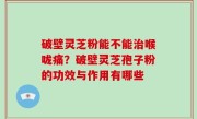 破壁灵芝粉能不能治喉咙痛？破壁灵芝孢子粉的功效与作用有哪些