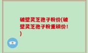 破壁灵芝孢子粉价(破壁灵芝孢子粉重磅价！)
