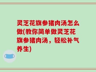灵芝花旗参猪肉汤怎么做(教你简单做灵芝花旗参猪肉汤，轻松补气养生)