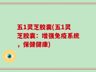 五1灵芝胶囊(五1灵芝胶囊：增强免疫系统，保健健康)