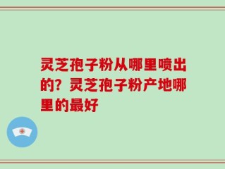 灵芝孢子粉从哪里喷出的？灵芝孢子粉产地哪里的最好