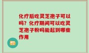 化疗后吃灵芝孢子可以吗？化疗期间可以吃灵芝孢子粉吗能起到哪些作用