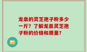 龙泉的灵芝孢子粉多少一斤？了解龙泉灵芝孢子粉的价格和质量？