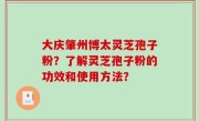 大庆肇州博太灵芝孢子粉？了解灵芝孢子粉的功效和使用方法？