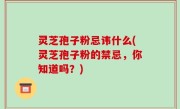 灵芝孢子粉忌讳什么(灵芝孢子粉的禁忌，你知道吗？)
