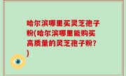 哈尔滨哪里买灵芝孢子粉(哈尔滨哪里能购买高质量的灵芝孢子粉？)