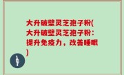 大升破壁灵芝孢子粉(大升破壁灵芝孢子粉：提升免疫力，改善睡眠)