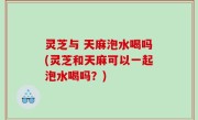 灵芝与 天麻泡水喝吗(灵芝和天麻可以一起泡水喝吗？)