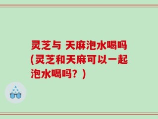 灵芝与 天麻泡水喝吗(灵芝和天麻可以一起泡水喝吗？)