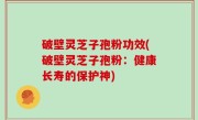 破壁灵芝子孢粉功效(破壁灵芝子孢粉：健康长寿的保护神)