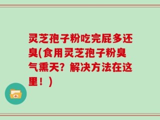 灵芝孢子粉吃完屁多还臭(食用灵芝孢子粉臭气熏天？解决方法在这里！)
