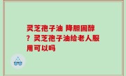 灵芝孢子油 降胆固醇？灵芝孢子油给老人服用可以吗