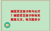 破壁灵芝孢子粉与化疗？破壁灵芝孢子粉每天服用几次，每次服多少