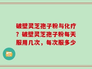 破壁灵芝孢子粉与化疗？破壁灵芝孢子粉每天服用几次，每次服多少