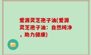 爱源灵芝孢子油(爱源灵芝孢子油：自然纯净，助力健康)