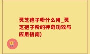 灵芝孢子粉什么用_灵芝孢子粉的神奇功效与应用指南)