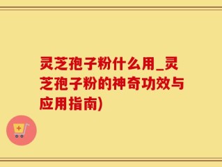 灵芝孢子粉什么用_灵芝孢子粉的神奇功效与应用指南)