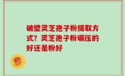 破壁灵芝孢子粉提取方式？灵芝孢子粉碾压的好还是粉好