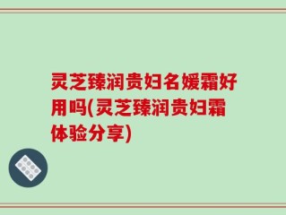 灵芝臻润贵妇名媛霜好用吗(灵芝臻润贵妇霜体验分享)