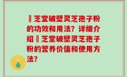 屾芝堂破壁灵芝孢子粉的功效和用法？详细介绍屾芝堂破壁灵芝孢子粉的营养价值和使用方法？