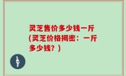 灵芝售价多少钱一斤 (灵芝价格揭密：一斤多少钱？)