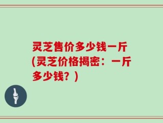 灵芝售价多少钱一斤 (灵芝价格揭密：一斤多少钱？)