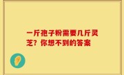 一斤孢子粉需要几斤灵芝？你想不到的答案
