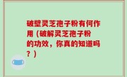 破壁灵芝孢子粉有何作用 (破解灵芝孢子粉的功效，你真的知道吗？)