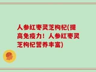 人参红枣灵芝枸杞(提高免疫力！人参红枣灵芝枸杞营养丰富)