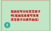 低血压可以吃灵芝孢子吗(低血压患者可食用灵芝孢子以调节血压)