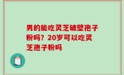 男的能吃灵芝破壁孢子粉吗？20岁可以吃灵芝孢子粉吗