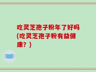 吃灵芝孢子粉年了好吗(吃灵芝孢子粉有益健康？)