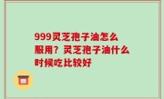 999灵芝孢子油怎么服用？灵芝孢子油什么时候吃比较好
