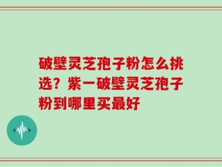 破壁灵芝孢子粉怎么挑选？紫一破壁灵芝孢子粉到哪里买最好