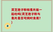 灵芝孢子粉和麦片能一起吃吗(灵芝孢子粉与麦片是否可同时食用？)