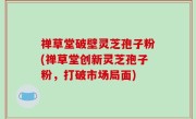 禅草堂破壁灵芝孢子粉(禅草堂创新灵芝孢子粉，打破市场局面)