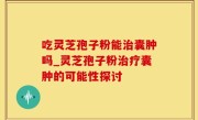 吃灵芝孢子粉能治囊肿吗_灵芝孢子粉治疗囊肿的可能性探讨