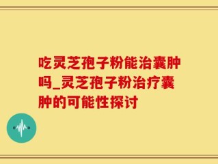吃灵芝孢子粉能治囊肿吗_灵芝孢子粉治疗囊肿的可能性探讨