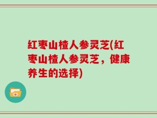 红枣山楂人参灵芝(红枣山楂人参灵芝，健康养生的选择)