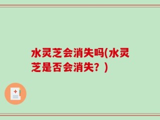 水灵芝会消失吗(水灵芝是否会消失？)