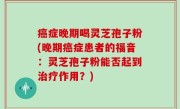 癌症晚期喝灵芝孢子粉(晚期癌症患者的福音：灵芝孢子粉能否起到治疗作用？)