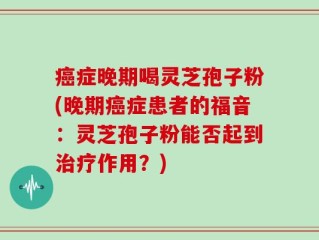 癌症晚期喝灵芝孢子粉(晚期癌症患者的福音：灵芝孢子粉能否起到治疗作用？)