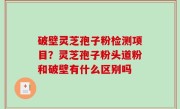 破壁灵芝孢子粉检测项目？灵芝孢子粉头道粉和破壁有什么区别吗